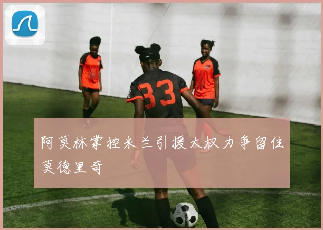 阿莫林掌控米兰引援大权力争留住莫德里奇