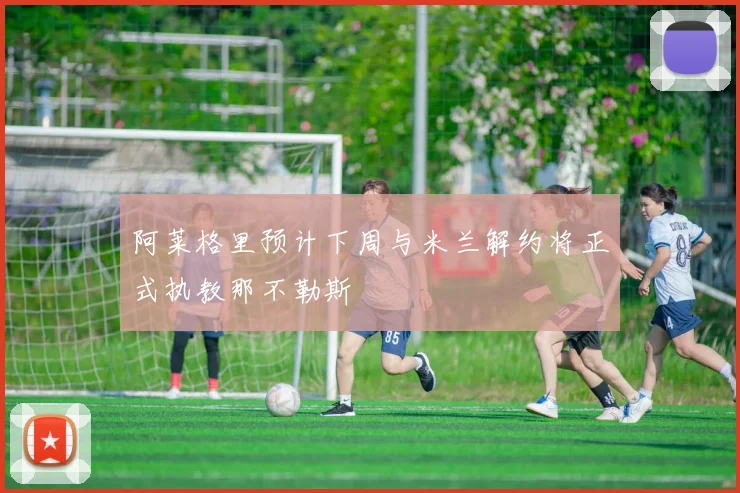 阿莱格里预计下周与米兰解约将正式执教那不勒斯