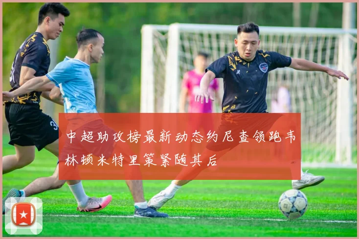 中超助攻榜最新动态约尼查领跑韦林顿米特里策紧随其后