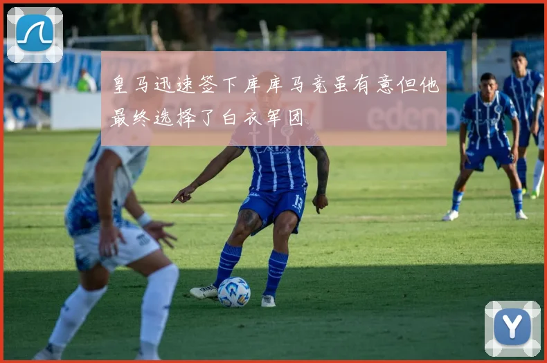 皇马迅速签下库库马竞虽有意但他最终选择了白衣军团