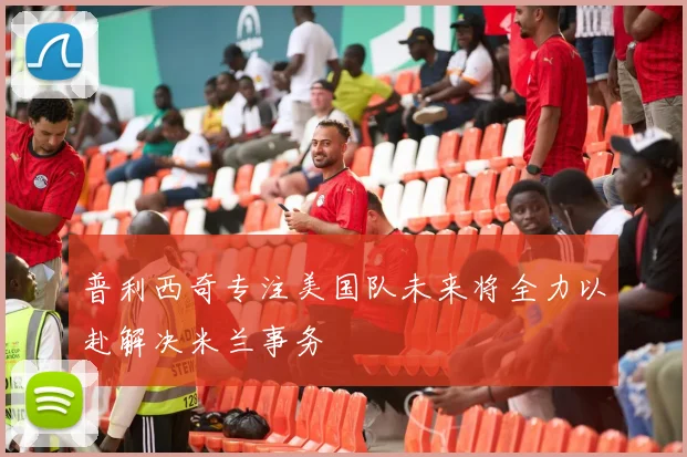 普利西奇专注美国队未来将全力以赴解决米兰事务