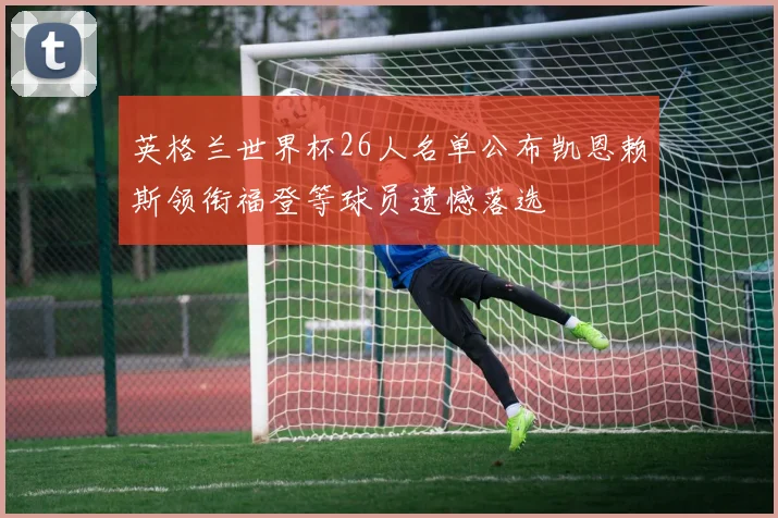 英格兰世界杯26人名单公布凯恩赖斯领衔福登等球员遗憾落选