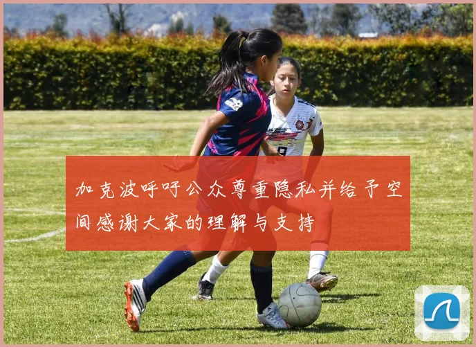 加克波呼吁公众尊重隐私并给予空间感谢大家的理解与支持